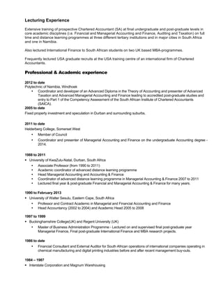 Lecturing Experience
Extensive training of prospective Chartered Accountant (SA) at final undergraduate and post-graduate levels in
core academic disciplines (i.e. Financial and Managerial Accounting and Finance, Auditing and Taxation) on full
time and distance learning programmes at three different tertiary institutions and in major cities in South Africa
and one in Namibia.
Also lectured International Finance to South African students on two UK based MBA-programmes.
Frequently lectured USA graduate recruits at the USA training centre of an international firm of Chartered
Accountants.
Professional & Academic experience
2012 to date
Polytechnic of Namibia, Windhoek
• Coordinator and developer of an Advanced Diploma in the Theory of Accounting and presenter of Advanced
Taxation and Advanced Managerial Accounting and Finance leading to accredited post-graduate studies and
entry to Part 1 of the Competency Assessment of the South African Institute of Chartered Accountants
(SAICA).
2005 to date
Fixed property investment and speculation in Durban and surrounding suburbs.
2011 to date
Helderberg College, Somerset West
• Member of Council
• Coordinator and presenter of Managerial Accounting and Finance on the undergraduate Accounting degree -
2014.
1988 to 2011
§ University of KwaZulu-Natal, Durban, South Africa
• Associate Professor (from 1990 to 2011)
• Academic coordinator of advanced distance learning programme
• Head Managerial Accounting and Accounting & Finance
• Coordinator of advanced distance learning programme in Managerial Accounting & Finance 2007 to 2011
• Lectured final year & post-graduate Financial and Managerial Accounting & Finance for many years.
1990 to February 2013
§ University of Walter Sesulu, Eastern Cape, South Africa
• Professor and Contract Academic in Managerial and Financial Accounting and Finance
• Head Accountancy (2002 to 2004) and Academic Head 2005 to 2008
1997 to 1999
§ Buckinghamshire College(UK) and Regent University (UK)
• Master of Business Administration Programme - Lectured on and supervised final post-graduate year
Managerial Finance, Final post-graduate International Finance and MBA research projects.
1986 to date
• Financial Consultant and External Auditor for South African operations of international companies operating in
chemical manufacturing and digital printing industries before and after recent management buy-outs.
1984 – 1987
§ Interstate Corporation and Magnum Warehousing
 
