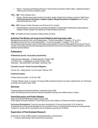 • Partner - Importing and Marketing Business in South Africa and Southern African states. Realised interests in
1988 to pursue a full-time academic career.
1976 – 1983 Arthur Andersen & Co
• Partner - Member Accounting Practices Committee, Auditor of listed and non-listed companies, Staff Trainer,
Profit Improvement Techniques, Litigation Support, Merger/Acquisition Investigations and Training
International Recruits in USA.
1969 – 1975 Coopers (Trotter & Houston and JM Flaum & Co), Vryheid
• General business, accounting and tax consulting and assistance. Declined offer of partnership in public practice to
relocate to Durban and gain more experience in larger business environment.
1968 – Completed one year compulsory military training, SA Navy.
Authored Text Books and wrap-around Distance learning study notes
Managerial Accounting for Post- and Undergraduates – The text incorporates 11 chapters – 8
th
ed. 2013
Managerial Finance for Post- and Undergraduates – The text incorporates 11 chapters – 8
th
ed. 2013
Annual distance learning study notes for Intermediate (post graduate) Financial and Managerial Accounting & Finance,
Taxation and Auditing and Advanced Managerial Accounting & Finance for the University of KwaZulu-Natal as well as a
Namibian tertiary institution.
Publications
Professional Journal : Accountancy South Africa
“Defending the Indefensible – A Partial Approach” October 1988
“In Serious Vain – Capitalisation of Leases” October 1990
“Barcodes – Advanced Retail Technology?” November 1991
Consumer Journal : Choice Consumer Magazine
“Income Tax – Salary Earner, You Can Cope!” February 1991
Conference Papers:
“Adding Value by Investor”, 27-29 July 1998
“Christian Student needs on Campus” 25 August 2006 at National Student Convention, Bloemfontein and “Workshop
to identify more student needs” 2006
Seminars
“Financial Statement Analysis for Bankers”, Absa Bank Group 2000.
Public Seminars/Lectures and seminar material and graphics covering many different topics on ethics.
Panel Discussion and Public Debates:
Multi-cultural Student Ministry/Evangelism August 2006.
Public speaker and public debater on various topics since at the invitation of Christian and Muslim organisations.
Curriculum Development: Curricula have been developed for Financial Accounting I to IV as well as
Undergraduate and Advanced Management Accounting & Finance, Undergraduate Auditing and Undergraduate
Taxation to comply with the educational and accreditation requirements of SAICA.
Supervision of Post Graduate Research
Supervised a number of MBA research projects/dissertations. Sample topics:
• A need for sophisticated Yield Enhancement Investments
 