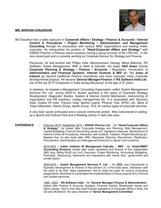 MR. SHOVAN CHAUDHURI
Mr.Chaudhuri has a wide exposure in Corporate Affairs / Strategy / Finance & Accounts / Internal
Control & Procedures / Project Monitoring / Administration and Management
Consulting through his association with various MNC organizations and leading Indian
corporate. He relinquished his position of “Head-Corporate Affairs and Strategy” with
ESKAG Pharma, a Pharma sector company having a group turnover of Rs.1700 mln., in the
very recent past and is currently working as Corporate Advisor for Strategy and Finance.
Previously, he had worked with Philips India, Mannessmann Demag, Mitsui Babcock, RS
Software, Autark Management, IIMC in Delhi & Calcutta. His major Skill Areas include
Corporate Planning & Strategy / Finance / Accounts / Regulatory, Introduction of
Administrative and Financial Systems, Internal Controls & MIS etc. His areas of
interest go beyond traditional Finance boundaries and have executed many corporate
developmental projects. He became General Manager-Finance of RS Software India Ltd.,
one of the top 20 IT Companies in India during that period, at the age of 37 years.
In between, he headed a Management Consulting Organisation called ‘Autark Management
Services Pvt. Ltd.’ during 2003-10. Autark operates in the areas of Corporate Strategy
Development, Diagnostic Studies, System & Internal Control Mechanism, restructuring of
organization and HR practices, energy management etc. It is associated with Vesuvius
India, Coates Of India, Tractors India, Balmer Lawrie, Phoenix Yule, DPSC Ltd., Bank of
Tokyo-Mitsubishi, Oberoi Group, Apollo Group, TCS, for various types of corporate services.
A very keen sports enthusiast and a natural community worker. Was instrumental in setting-
up a Sports and Cultural Club and a Reading Library in Salt Lake area.
EXPERIENCE : February 2014- September 2015 : ESKAG Pharma Ltd. – As “Head-Corporate Affairs
& Strategy”, he looked after Corporate Strategy and Planning, Risk Management,
Capital Budgeting, Finance/ Accounting issues incl. regulatory measures, Development of
Internal Control & Procedures, Interaction with Auditors, Taxation, Project Monitoring etc.
Besides that, he also looks after HRD, Manpower Planning, Recruitment, Distribution,
Procurement, Administration at a Management level [not in regular Line functions].
2010-2014 – Indian Institute Of Management Calcutta – IIMC - As ‘Head-CMDP’
(Consulting Division), looked after entire operations and finance of this independent
SBU (avg. Billing Rs.60 crs.) incl. Execution, Project Monitoring, Accounting, Budgeting,
Promotion, Resourcing, Allotments and interactions with clients from government and
private Sector.
2003-2010 – Autark Management Services P. Ltd. – As CEO, was instrumental in
Business Development & Finance of the concern on a Pan-India basis. Interaction with
the client to do their ‘need assessment’ and to close the order for various Consulting
assignments. Monitored & coordinated the implementation of those projects thru in-house
and outside resources.
1999 - 2003 – RS Software India – As ‘General Manager–Finance & Administration’,
looked after Finance & Accounts, Budgets, Financial Control, Shareholder Issues and
Admin Issues. Had to look after total financial operations of Corporate Office in India, the
US and UK Branch. He was a Member of “Senior Management Committee”.
 