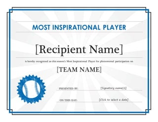 MOST INSPIRATIONAL PLAYER
[Recipient Name]
is hereby recognized as this season’s Most Inspirational Player for phenomenal participation on
[TEAM NAME]
PRESENTED BY: [Signatory name(s)]
ON THIS DAY: [Click to select a date]
 