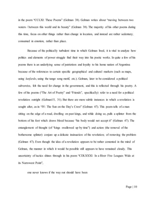 Page | 10
in the poem “CCLXI: These Poems” (Gelman 38). Gelman writes about “moving between two
waters / between this world and its beauty” (Gelman 38). The majority of his other poems during
this time, focus on other things rather than change in location, and instead are rather sedentary;
consumed in emotion, rather than place.
Because of the politically turbulent time in which Gelman lived, it is vital to analyze how
politics and elements of power struggle find their way into his poetic works. In quite a few of his
poems there is an underlying sense of patriotism and loyalty to his home nation of Argentina
because of the references to certain specific geographical and cultural markers (such as maps,
using lunfardo, using the tango song motif, etc.). Gelman, later to be considered a political
subversive, felt the need for change in the government, and this is reflected through his poetry. A
few of his poems (“The Art of Poetry” and “Friends”, specifically) refer to a need for a political
revolution outright (Gelman15, 31). But there are more subtle instances in which a revolution is
sought after, as in “IV: The Sun on the Day’s Crest” (Gelman 47). This poem tells of a man
sitting on the edge of a road, dwelling on past kings, and while doing so, pulls a splinter from the
bottom of his foot which draws blood because “his body would not accept it” (Gelman 47). The
entanglement of thought (of “kings swallowed up by time”) and action (the removal of the
bothersome splinter) conjure up a delicate insinuation of the revolution; of removing the problem
(Gelman 47). Even though the idea of a revolution appears to be rather cemented in the mind of
Gelman, the manner in which it would be possible still appears to have remained cloudy. This
uncertainty of tactics shines through in his poem “CDLXXXI: In a River Five Leagues Wide at
its Narrowest Point”,
one never knows if the way out should have been
 