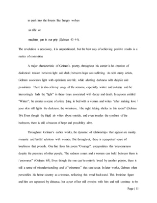 Page | 11
to push into the forests like hungry wolves
ax rifle or
machine gun in our grip (Gelman 43-44).
The revolution is necessary, it is unquestioned, but the best way of achieving positive results is a
matter of contention.
A major characteristic of Gelman’s poetry, throughout his career is his creation of
dialectical tension between light and dark; between hope and suffering. As with many artists,
Gelman associates light with optimism and life, while allotting darkness with despair and
pessimism. There is also a heavy usage of the seasons, especially winter and autumn, and he
interestingly finds the “light” in these times associated with decay and death. In a poem entitled
“Winter”, he creates a scene of a time lying in bed with a woman and writes “after making love /
your skin still lights the darkness, the weariness, / the night taking shelter in this room” (Gelman
16). Even though the frigid air whips about outside, and even invades the confines of the
bedroom, there is still a beacon of hope and possibility alive.
Throughout Gelman’s earlier works, the dynamic of relationships that appear are mainly
romantic and lustful relations with women. But throughout, there is a perpetual sense of
loneliness that prevails. One line from his poem “Courage”, encapsulates this lonesomeness
despite the presence of other people, “the sadness a man and a woman can build between them is
/ enormous” (Gelman 63). Even though the one can be entirely loved by another person, there is
still a sense of misunderstanding and of “otherness” that can occur. In later works, Gelman often
personifies his home country as a woman, reflecting this trend backward. This feminine figure
and him are separated by distance, but a part of her still remains with him and will continue to be
 