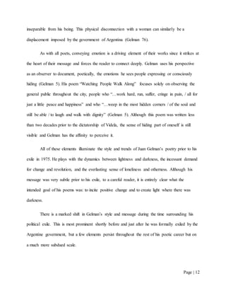 Page | 12
inseparable from his being. This physical disconnection with a woman can similarly be a
displacement imposed by the government of Argentina (Gelman 76).
As with all poets, conveying emotion is a driving element of their works since it strikes at
the heart of their message and forces the reader to connect deeply. Gelman uses his perspective
as an observer to document, poetically, the emotions he sees people expressing or consciously
hiding (Gelman 5). His poem “Watching People Walk Along” focuses solely on observing the
general public throughout the city, people who “…work hard, run, suffer, cringe in pain, / all for
just a little peace and happiness” and who “…weep in the most hidden corners / of the soul and
still be able / to laugh and walk with dignity” (Gelman 5). Although this poem was written less
than two decades prior to the dictatorship of Videla, the sense of hiding part of oneself is still
visible and Gelman has the affinity to perceive it.
All of these elements illuminate the style and trends of Juan Gelman’s poetry prior to his
exile in 1975. He plays with the dynamics between lightness and darkness, the incessant demand
for change and revolution, and the everlasting sense of loneliness and otherness. Although his
message was very subtle prior to his exile, to a careful reader, it is entirely clear what the
intended goal of his poems was: to incite positive change and to create light where there was
darkness.
There is a marked shift in Gelman’s style and message during the time surrounding his
political exile. This is most prominent shortly before and just after he was formally exiled by the
Argentine government, but a few elements persist throughout the rest of his poetic career but on
a much more subdued scale.
 