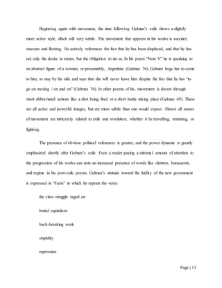 Page | 13
Beginning again with movement, the time following Gelman’s exile shows a slightly
more active style, albeit still very subtle. The movement that appears in his works is succinct,
staccato and fleeting. He actively references the fact that he has been displaced, and that he has
not only the desire to return, but the obligation to do so. In his poem “Note V” he is speaking to
an abstract figure of a woman, or presumably, Argentina (Gelman 76). Gelman begs her to come
to him, to stay by his side and says that she will never leave him despite the fact that he has “to
go on moving / on and on” (Gelman 76). In other poems of his, movement is shown through
short abbreviated actions like a shot being fired or a short battle taking place (Gelman 69). These
are all active and powerful images, but are more subtle than one would expect. Almost all senses
of movement are intricately related to exile and revolution, whether it be travelling, returning, or
fighting.
The presence of obvious political references is greater, and the power dynamic is greatly
emphasized shortly after Gelman’s exile. Even a reader paying a minimal amount of attention to
the progression of his works can note an increased presence of words like dictator, bureaucrat,
and regime in his post-exile poems. Gelman’s attitude toward the futility of the new government
is expressed in “Facts” in which he repeats the verse:
the class struggle raged on
brutal capitalism
back-breaking work
stupidity
repression
 