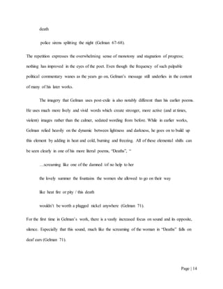 Page | 14
death
police sirens splitting the night (Gelman 67-68).
The repetition expresses the overwhelming sense of monotony and stagnation of progress;
nothing has improved in the eyes of the poet. Even though the frequency of such palpable
political commentary wanes as the years go on, Gelman’s message still underlies in the content
of many of his later works.
The imagery that Gelman uses post-exile is also notably different than his earlier poems.
He uses much more lively and vivid words which create stronger, more active (and at times,
violent) images rather than the calmer, sedated wording from before. While in earlier works,
Gelman relied heavily on the dynamic between lightness and darkness, he goes on to build up
this element by adding in heat and cold, burning and freezing. All of these elemental shifts can
be seen clearly in one of his more literal poems, “Deaths”, “
…screaming like one of the damned /of no help to her
the lovely summer the fountains the women she allowed to go on their way
like heat fire or pity / this death
wouldn’t be worth a plugged nickel anywhere (Gelman 71).
For the first time in Gelman’s work, there is a vastly increased focus on sound and its opposite,
silence. Especially that this sound, much like the screaming of the woman in “Deaths” falls on
deaf ears (Gelman 71).
 