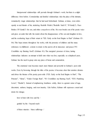 Page | 15
Interpersonal relationships still pervade through Gelman’s work, but there is a slight
difference from before. Comradeship and familial relationships take the place of the intimate,
romantically tragic relationships that he had used beforehand. Gelman, at times, even refers
openly to real friends of his, including Rodolfo Walsh (“Rodolfo Said It”, “If Gently”), Paco
Ibañez (“If Gently”) his son, and other compañeros of his. He even breaks out of his poetic voice
and gives an aside that tells the reader about the disappearance of his son and daughter-in-law,
and his everlasting hope of their return in “XX: Early on the Soul Begins to Hurt” (Gelman 83-
84). This hope returns throughout his works, with the presence of children and the many
references to childhood; a desire to return to the past in all its innocence and peace (“IV:
Crestfallen my Burning Soul”) (Gelman 81). The energized presence of close, lasting
relationships indicates an attempt to hold onto what was lost, especially as a displaced poet,
Gelman has the need to grasp onto any piece of home and camaraderie.
The emotional tone becomes much more blatant and powerful in Gelman’s post-exile
works. Even by browsing through the titles of his poems, it becomes clear that emotion dictates
and drives the themes of his poetry post-exile (“XX: Early on the Soul Begins to Hurt”, “The
Prisoner”, “Alone”, “Under Foreign Rain”, “IV: Crestfallen my Burning Soul”, “XVI: Punishing
Loves”, “Deaths”). Instead of emphasizing loneliness solely, there is a greater sense of rage,
discontent, sadness, longing, and even insanity. Like before, Gelman still expresses a need and
desire for change;
how to burn with love and fly /
gentled by fire / beyond reach
of these miseries / these sufferings /
 
