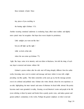 Page | 16
these remnants of pain / these
tiny pieces of you crackling in
the burning night (Gelman 113).
Another recurring emotional undertone is everlasting hope, albeit more realistic and slightly
more cynical since he recognizes that hope does waver despite its persistence.
Little sunlight you went out like that /
but you still light up this night /
while we look at that side
where the sun comes up (Gelman 77).
Light, like hope, varies in its intensity and even fades to blackness, but with the rising of each
sun, hope is renewed and returns without fail.
Gelman’s poems written after his exile start off being abruptly different from his earlier
works, becoming more overt in content and message and more violent in tone with a slight
prevailing war-like quality. This fades somewhat as the years go on, but the message persists
even in its softened and polished state. Gelman also writes directly about his own experience as
an exile, highlighting the inner turmoil and sense of otherness he faced while abroad. His poetry
becomes much more grounded in reality, focusing on real historical events and people in his life
(even referring to them by name) and breaks from a purely poetic voice, and makes greater and
greater political commentary in his works. Perhaps the greater emphasis on what is real and
 