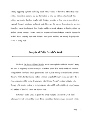 Page | 17
actually happening is greater after being exiled purely because of the fact he did not face direct
political persecution anymore, and had the freedom to write and publish as he pleased. This
political and creative freedom, coupled with the direct atrocities to those close to him, definitely
impacted Gelman’s worldview and poetic style. However, this was not the creation of a new poet
altogether, but the development from focusing mainly on artistic elements to focusing mainly on
sending a strong message. Gelman carved out a clearer and more obviously powerful message in
his later works, choosing more vivid imagery, more potent wording, and making his perspective
as true as reality itself.
Analysis of Pablo Neruda’s Work
The book, The Poetry of Pablo Neruda, which is a compilation of Pablo Neruda’s poetry,
was used as the primary source of analysis. It includes poems from a wide variety of Neruda’s
own published collections which span from the year 1920 all the way to the end of his career in
the early 1970’s. For that reason, it offers a brilliant spread of Neruda’s works and allows for a
clear progression of his poetic development. Like Gelman, Neruda’s political attitudes poke
through in his creative writing in varying degrees, with notable shifts at different points because
of a number of historical events and his own exile.
In Neruda’s earlier years, his poetry has a very energetic sense about it, with many
references to wind, birds, and the ocean. There is an attitude that encourages movement both in
 