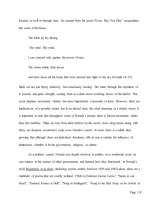 Page | 18
location as well as through time. An excerpt from his poem “Every Day You Play” encapsulates
this sense of liveliness
The birds go by, fleeing.
The wind. The wind.
I can contend only against the power of men.
The storm whirls dark leaves
and turns loose all the boats that were moored last night to the sky (Neruda 14-15).
Birds are not just flying aimlessly, but consciously leaving. The wind, through the repetition of
it, persists and gains strength, coming back as a dark storm wreaking havoc on the harbor. This
scene displays movement, clearly, but more importantly a necessity to leave. However, there are
implications of a possible return, but in an altered state; the wind returning as a violent storm. It
is important to note that throughout some of Neruda’s poems, there is forced movement, rather
than free mobility. Ships are torn from their harbors by the storm, rivers drag stones along with
them, are frequent occurrences early on in Neruda’s career. As such, there is a subtle idea
growing that although there are individual freedoms, still no one is outside the influence of
institutions, whether it be the government, religions, or culture.
As a political consul, Neruda was deeply involved in politics on a worldwide level; he
was witness to the actions of other governments and learned how they functioned. In Neruda’s
book Residencia en la tierra (including poems written between 1925 and 1945) alone, there are a
multitude of poems that are overtly political (“Ode to Federico Garcia Lorca”, “Spain in our
Heart”, “General Franco in Hell”, “Song to Stalingrad”, “Song to the Red Army on its Arrival at
 