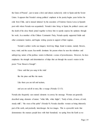 Page | 19
the Gates of Prussia”, just to name a few) and almost exclusively refer to Spain and the Soviet
Union. It appears that Neruda’s strong political emphasis in his poetry begins years before his
exile from Chile, and is instead initiated by the execution of Federico Garcia Lorca (a Spanish
poet with whom Neruda was acquainted). Neruda’s time living in Spain, his political career, and
the death of his close friend joined together to force him to openly express his opinions through
his work. As a member of the Chilean Communist Party, Neruda openly supported Stalin and
other communist leaders, and begins writing poems in support of their regimes.
Neruda’s earliest works use imagery involving things found in nature, namely flowers,
trees, wind, and the ocean. Sea motifs dominate his poems where he uses the relentless and
unforgiving nature of the perilous waters to illustrate a sense of powerlessness. However, he does
emphasize the strength and determination of ships that cut through the ocean’s waters in the
poem “Your Breast is Enough”:
I have said that you sang in the wind
like the pines and like the masts.
Like them you are tall and taciturn,
and you are sad all at once, like a voyage (Neruda 12-13).
Neruda also frequently uses natural elements to convey his message. Women are generally
described using elements of nature: “white hills, white thighs”, “body of skin, of moss, of avid,
steady milk”, “the roses of the pubis” (Neruda 9). Neruda classifies women as being inherently
part of the earth, and poetically interchanges the two images. This is a powerful tactic that
demonstrates the oneness people have with their homeland; we spring from the Earth as we
 