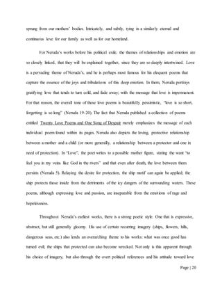 Page | 20
sprung from our mothers’ bodies. Intricately, and subtly, tying in a similarly eternal and
continuous love for our family as well as for our homeland.
For Neruda’s works before his political exile, the themes of relationships and emotion are
so closely linked, that they will be explained together, since they are so deeply intertwined. Love
is a pervading theme of Neruda’s, and he is perhaps most famous for his eloquent poems that
capture the essence of the joys and tribulations of this deep emotion. In them, Neruda portrays
gratifying love that tends to turn cold, and fade away; with the message that love is impermanent.
For that reason, the overall tone of these love poems is beautifully pessimistic, “love is so short,
forgetting is so long” (Neruda 19-20). The fact that Neruda published a collection of poems
entitled Twenty Love Poems and One Song of Despair merely emphasizes the message of each
individual poem found within its pages. Neruda also depicts the loving, protective relationship
between a mother and a child (or more generally, a relationship between a protector and one in
need of protection). In “Love”, the poet writes to a possible mother figure, stating the want “to
feel you in my veins like God in the rivers” and that even after death, the love between them
persists (Neruda 5). Relaying the desire for protection, the ship motif can again be applied; the
ship protects those inside from the detriments of the icy dangers of the surrounding waters. These
poems, although expressing love and passion, are inseparable from the emotions of rage and
hopelessness.
Throughout Neruda’s earliest works, there is a strong poetic style. One that is expressive,
abstract, but still generally gloomy. His use of certain recurring imagery (ships, flowers, hills,
dangerous seas, etc.) also lends an overarching theme to his works: what was once good has
turned evil; the ships that protected can also become wrecked. Not only is this apparent through
his choice of imagery, but also through the overt political references and his attitude toward love
 
