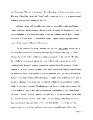 Page | 21
and relationships. These are all constantly in flux and can begin to change at any given moment.
This sense of instability characterize Neruda’s earlier works, and give way to his more outwardly
politically affiliated poetry surrounding his exile.
Although Neruda lived abroad for many years as a result of his position as a Chilean
counsel, exile had a noted and drastic effect on his style. He rapidly slid down the slope, from a
respected member of the Chilean government to what was considered to be a political parasite,
unwelcome in his own nation. As noted before, Neruda’s stylistic changes began prior to this
exile, with the execution of Federico Garcia Lorca.
The first collection that Neruda published after his exile Canto General harkens back to
the time before conquest and colonization. He begins by describing the landscape of South
America, the people, the flora and fauna, everything fundamental to the continent. Throughout
the book, he introduces poems relaying the events of the Spanish conquest, those who he
considered to be “liberators” or those in opposition, and what began the foundation of Latin
America as it is today. Through this book, Neruda travels through time hundreds of years before
his lifetime and retells a story common to his South American roots. The sense of movement in
Neruda’s works begins to transcend the boundaries of singular poems and instead shows itself in
collections of poetry; poems in the same book that tell of different eras and different countries.
Finally, in response to movement, Neruda introduces the theme of invasion into his works. This
is most obvious in Canto General with the stories of the conquistadores (“They Come through
the Islands”, “Cortés”, “Cholula”) (Neruda 166-168). They all recount the ruthless way in which
the Spaniards “butchers razed the islands” of the Caribbean, binding and torturing the natives
they encountered, leaving destruction in their wake (Neruda 166-167). Over the years the
invasion ceases to be as obvious and begins to appear as a personal invasion. Rather than
 