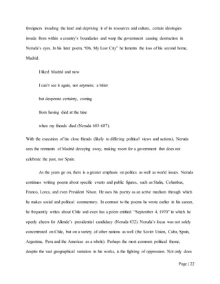 Page | 22
foreigners invading the land and depriving it of its resources and culture, certain ideologies
invade from within a country’s boundaries and warp the government causing destruction in
Neruda’s eyes. In his later poem, “Oh, My Lost City” he laments the loss of his second home,
Madrid.
I liked Madrid and now
I can’t see it again, not anymore, a bitter
but desperate certainty, coming
from having died at the time
when my friends died (Neruda 685-687).
With the execution of his close friends (likely to differing political views and actions), Neruda
sees the remnants of Madrid decaying away, making room for a government that does not
celebrate the past, nor Spain.
As the years go on, there is a greater emphasis on politics as well as world issues. Neruda
continues writing poems about specific events and public figures, such as Stalin, Columbus,
Franco, Lorca, and even President Nixon. He uses his poetry as an active medium through which
he makes social and political commentary. In contrast to the poems he wrote earlier in his career,
he frequently writes about Chile and even has a poem entitled “September 4, 1970” in which he
openly cheers for Allende’s presidential candidacy (Neruda 832). Neruda’s focus was not solely
concentrated on Chile, but on a variety of other nations as well (the Soviet Union, Cuba, Spain,
Argentina, Peru and the Americas as a whole). Perhaps the most common political theme,
despite the vast geographical variation in his works, is the fighting of oppression. Not only does
 
