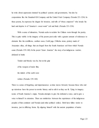 Page | 23
he write about oppression instated by political systems and governments, but also by
corporations like the Standard Oil Company and the United Fruit Company (Neruda 221-224). In
these poems, he expresses his disgust for invasion, and tells of “obese emperors” who invade his
land and deprive it of “America’s sweet waist” (oil and fruit) (Neruda 221-224).
With a sense of alienation, Neruda seeks to reclaim his Chilean roots through his poetry.
This is quite visible in the imagery of his poems post-exile with a greater amount of references to
elements like the cordilleras, earthen vases, Carib jugs, Chibcha stone, pottery made of
Arucanian silica, all things that are forged from the South American soil from which Neruda
came (Neruda 139-140). In his poem “Amor America” the story of an indigenous warrior,
defeated in battle
Tender and bloody was he, but on the grip
of his weapon of moist flint,
the initials of the earth were
written (Neruda 139-140)
There is a sense of forgetting and impermanence as time moves forward, because those who end
up victorious have the power to rewrite history and to edit it as they see fit. Tying in imagery
iconic of South America’s origin, Neruda attempts to give the defeated a voice, and to give a
voice to himself in extension. There are similarities between the experiences of the indigenous
peoples of that continent and Neruda (and other political exiles). Both have fallen victim to
invasion, just in differing forms. By aligning himself with the ancient population of native
 