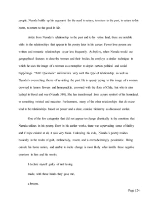 Page | 24
people, Neruda builds up his argument for the need to return; to return to the past, to return to his
home, to return to the good in life.
Aside from Neruda’s relationship to the past and to his native land, there are notable
shifts in the relationships that appear in his poetry later in his career. Fewer love poems are
written and romantic relationships occur less frequently. As before, when Neruda would use
geographical features to describe women and their bodies, he employs a similar technique in
which he uses the image of a woman as a metaphor to depict certain political and social
happenings. “XIII: Questions” summarizes very well this type of relationship, as well as
Neruda’s overarching theme of revisiting the past. He is openly crying to this image of a woman
crowned in lemon flowers and honeysuckle, crowned with the flora of Chile, but who is also
bathed in blood and war (Neruda 580). She has transformed from a pure symbol of his homeland,
to something twisted and macabre. Furthermore, many of the other relationships that do occur
tend to be relationships based on power and a clear, concise hierarchy as discussed earlier.
One of the few categories that did not appear to change drastically is the emotions that
Neruda utilizes in his poetry. Even in his earlier works, there was a pervading sense of futility
and if hope existed at all, it was very bleak. Following his exile, Neruda’s poetry resides
basically in the realm of guilt, melancholy, resent, and is overwhelmingly pessimistic. Being
outside his home nation, and unable to incite change is most likely what instills these negative
emotions in him and his works.
I declare myself guilty of not having
made, with these hands they gave me,
a broom.
 