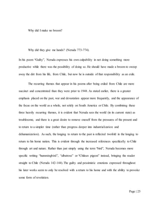 Page | 25
Why did I make no broom?
Why did they give me hands? (Neruda 773-774).
In his poem “Guilty”, Neruda expresses his own culpability in not doing something more
productive while there was the possibility of doing so. He should have made a broom to sweep
away the dirt from his life, from Chile, but now he is outside of that responsibility as an exile.
The recurring themes that appear in his poems after being exiled from Chile are more
succinct and concentrated than they were prior to 1948. As stated earlier, there is a greater
emphasis placed on the past, war and devastation appear more frequently, and the appearance of
the focus on the world as a whole, not solely on South America or Chile. By combining these
three heavily recurring themes, it is evident that Neruda sees the world (in its current state) as
troublesome, and there is a great desire to remove oneself from the pressures of the present and
to return to a simpler time (rather than progress deeper into industrialization and
dehumanization). As such, the longing to return to the past is reflected twofold in the longing to
return to his home nation. This is evident through the increased references specifically to Chile
through art and nature. Rather than just simply using the term “bird”, Neruda becomes more
specific writing “hummingbird”, “albatross” or “Chilean pigeon” instead, bringing the reader
straight to Chile (Neruda 142-144). The guilty and pessimistic emotions expressed throughout
his later works seem to only be resolved with a return to his home and with the ability to provoke
some form of revolution.
 