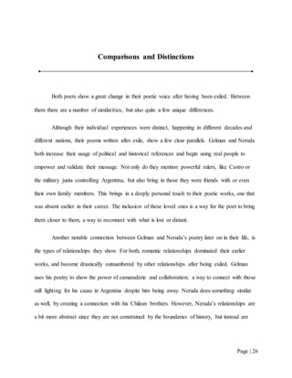 Page | 26
Comparisons and Distinctions
Both poets show a great change in their poetic voice after having been exiled. Between
them there are a number of similarities, but also quite a few unique differences.
Although their individual experiences were distinct, happening in different decades and
different nations, their poems written after exile, show a few clear parallels. Gelman and Neruda
both increase their usage of political and historical references and begin using real people to
empower and validate their message. Not only do they mention powerful rulers, like Castro or
the military junta controlling Argentina, but also bring in those they were friends with or even
their own family members. This brings in a deeply personal touch to their poetic works, one that
was absent earlier in their career. The inclusion of these loved ones is a way for the poet to bring
them closer to them, a way to reconnect with what is lost or distant.
Another notable connection between Gelman and Neruda’s poetry later on in their life, is
the types of relationships they show. For both, romantic relationships dominated their earlier
works, and become drastically outnumbered by other relationships after being exiled. Gelman
uses his poetry to show the power of camaraderie and collaboration; a way to connect with those
still fighting for his cause in Argentina despite him being away. Neruda does something similar
as well, by creating a connection with his Chilean brothers. However, Neruda’s relationships are
a bit more abstract since they are not constrained by the boundaries of history, but instead are
 