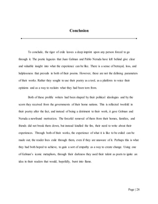 Page | 28
Conclusion
To conclude, the rigor of exile leaves a deep imprint upon any person forced to go
through it. The poetic legacies that Juan Gelman and Pablo Neruda have left behind give clear
and valuable insight into what the experience can be like. There is a sense of betrayal, loss, and
helplessness that prevails in both of their poems. However, these are not the defining parameters
of their works. Rather they sought to use their poetry as a tool, as a platform to voice their
opinions and as a way to reclaim what they had been torn from.
Both of these prolific writers had been shaped by their political ideologies and by the
scorn they received from the governments of their home nations. This is reflected twofold in
their poetry after the fact, and instead of being a detriment to their work, it gave Gelman and
Neruda a newfound motivation. The forceful removal of them from their homes, families, and
friends did not break them down, but instead kindled the fire, their need to write about their
experiences. Through both of their works, the experience of what it is like to be exiled can be
made out; the reader lives exile through them, even if they are unaware of it. Perhaps this is what
they had both hoped to achieve, to gain a sort of empathy as a way to create change. Using one
of Gelman’s iconic metaphors, through their darkness they used their talent as poets to ignite an
idea in their readers that would, hopefully, burst into flame.
 