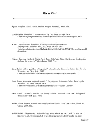 Page | 29
Works Cited
Agosín, Marjorie. Pablo Neruda. Boston: Twayne Publishers, 1986. Print.
"Autobiografía gelmaniana." Juan Gelman. N.p., n.d. Web. 12 Sept. 2013.
<http://www.juangelman.net/wp-content/uploads/Extractos-de-autobiografia.pdf>.
“Chile”. Encyclopaedia Britannica. Encyclopaedia Britannica Online.
Encyclopaedia Britannica Inc., 2013. Web. 24 Nov. 2013
<http://www.britannica.com/EBchecked/topic/111326/Chile/25264/Effects-of-the-world-
depression>.
Gelman, Juan, and Hardie St. Martin.Dark Times Filled with Light: The Selected Work of Juan
Gelman. Rochester, NY: Open Letter, 2012. Print.
"Jorge Rafael Videla (president of Argentina)." Encyclopedia Britannica Online. Encyclopedia
Britannica, n.d. Web. 1 Oct. 2013.
<http://www.britannica.com/EBchecked/topic/627906/Jorge-Rafael-Videla>.
"Juan Gelman (Argentine poet and activist)." Encyclopedia Britannica Online. Encyclopedia
Britannica, n.d. Web. 24 Sept. 2013.
<http://www.britannica.com/EBchecked/topic/1108738/Juan-Gelman>.
Klein, Naomi. The Shock Doctrine: The Rise of Disaster Capitalism. New York: Metropolitan
Books/Henry Holt, 2007. Print.
Neruda, Pablo, and Ilan Stavans. The Poetry of Pablo Neruda. New York: Farrar, Straus and
Giroux, 2003. Print.
"Pablo Neruda - Biographical". Nobelprize.org. Nobel Media AB 2013. Web. 24 Nov 2013.
http://www.nobelprize.org/nobel_prizes/literature/laureates/1971/neruda-bio.html
 