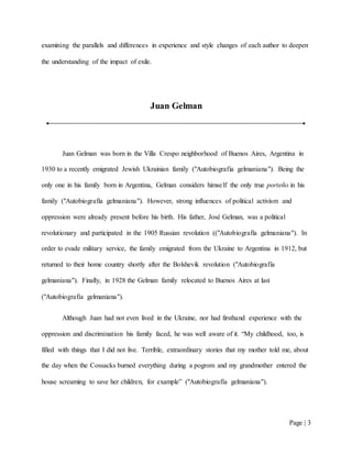 Page | 3
examining the parallels and differences in experience and style changes of each author to deepen
the understanding of the impact of exile.
Juan Gelman
Juan Gelman was born in the Villa Crespo neighborhood of Buenos Aires, Argentina in
1930 to a recently emigrated Jewish Ukrainian family ("Autobiografía gelmaniana"). Being the
only one in his family born in Argentina, Gelman considers himself the only true porteño in his
family ("Autobiografía gelmaniana"). However, strong influences of political activism and
oppression were already present before his birth. His father, José Gelman, was a political
revolutionary and participated in the 1905 Russian revolution (("Autobiografía gelmaniana"). In
order to evade military service, the family emigrated from the Ukraine to Argentina in 1912, but
returned to their home country shortly after the Bolshevik revolution ("Autobiografía
gelmaniana"). Finally, in 1928 the Gelman family relocated to Buenos Aires at last
("Autobiografía gelmaniana").
Although Juan had not even lived in the Ukraine, nor had firsthand experience with the
oppression and discrimination his family faced, he was well aware of it. “My childhood, too, is
filled with things that I did not live. Terrible, extraordinary stories that my mother told me, about
the day when the Cossacks burned everything during a pogrom and my grandmother entered the
house screaming to save her children, for example” ("Autobiografía gelmaniana").
 