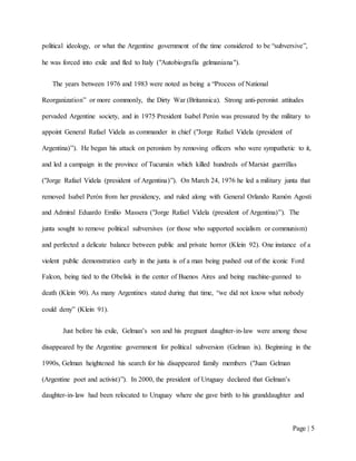 Page | 5
political ideology, or what the Argentine government of the time considered to be “subversive”,
he was forced into exile and fled to Italy ("Autobiografía gelmaniana").
The years between 1976 and 1983 were noted as being a “Process of National
Reorganization” or more commonly, the Dirty War (Britannica). Strong anti-peronist attitudes
pervaded Argentine society, and in 1975 President Isabel Perón was pressured by the military to
appoint General Rafael Videla as commander in chief ("Jorge Rafael Videla (president of
Argentina)”). He began his attack on peronism by removing officers who were sympathetic to it,
and led a campaign in the province of Tucumán which killed hundreds of Marxist guerrillas
("Jorge Rafael Videla (president of Argentina)”). On March 24, 1976 he led a military junta that
removed Isabel Perón from her presidency, and ruled along with General Orlando Ramón Agosti
and Admiral Eduardo Emilio Massera ("Jorge Rafael Videla (president of Argentina)”). The
junta sought to remove political subversives (or those who supported socialism or communism)
and perfected a delicate balance between public and private horror (Klein 92). One instance of a
violent public demonstration early in the junta is of a man being pushed out of the iconic Ford
Falcon, being tied to the Obelisk in the center of Buenos Aires and being machine-gunned to
death (Klein 90). As many Argentines stated during that time, “we did not know what nobody
could deny” (Klein 91).
Just before his exile, Gelman’s son and his pregnant daughter-in-law were among those
disappeared by the Argentine government for political subversion (Gelman ix). Beginning in the
1990s, Gelman heightened his search for his disappeared family members ("Juan Gelman
(Argentine poet and activist)”). In 2000, the president of Uruguay declared that Gelman’s
daughter-in-law had been relocated to Uruguay where she gave birth to his granddaughter and
 