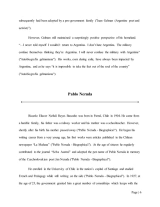 Page | 6
subsequently had been adopted by a pro-government family ("Juan Gelman (Argentine poet and
activist)”).
However, Gelman still maintained a surprisingly positive perspective of his homeland.
“…I never told myself I wouldn’t return to Argentina. I don’t hate Argentina. The military
confuse themselves thinking they’re Argentina. I will never confuse the military with Argentina”
("Autobiografía gelmaniana"). His works, even during exile, have always been impacted by
Argentina, and as he says “it is impossible to take the feet out of the soul of the country”
("Autobiografía gelmaniana").
Pablo Neruda
Ricardo Eliecer Neftalí Reyes Basoalto was born in Parral, Chile in 1904. He came from
a humble family, his father was a railway worker and his mother was a schoolteacher. However,
shortly after his birth his mother passed away ("Pablo Neruda - Biographical"). He began his
writing career from a very young age, his first works were articles published in the Chilean
newspaper “La Mañana” ("Pablo Neruda - Biographical"). At the age of sixteen he regularly
contributed to the journal “Selva Austral” and adopted the pen name of Pablo Neruda in memory
of the Czechoslovakian poet Jan Neruda ("Pablo Neruda - Biographical").
He enrolled in the University of Chile in the nation’s capital of Santiago and studied
French and Pedagogy while still writing on the side ("Pablo Neruda - Biographical"). In 1927, at
the age of 23, the government granted him a great number of consulships which keeps with the
 