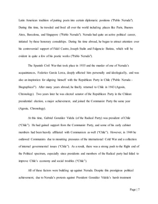 Page | 7
Latin American tradition of putting poets into certain diplomatic positions ("Pablo Neruda").
During this time, he traveled and lived all over the world including places like Paris, Buenos
Aires, Barcelona, and Singapore ("Pablo Neruda"). Neruda had quite an active political career,
initiated by these honorary consulships. During his time abroad, he began to attract attention over
his controversial support of Fidel Castro, Joseph Stalin and Fulgencio Batista, which will be
evident in quite a few of his poetic works ("Pablo Neruda").
The Spanish Civil War that took place in 1935 and the murder of one of Neruda’s
acquaintances, Federico García Lorca, deeply affected him personally and ideologically, and was
also an inspiration for aligning himself with the Republican Party in Chile ("Pablo Neruda -
Biographical"). After many years abroad, he finally returned to Chile in 1943 (Agosin,
Chronology). Two years later he was elected senator of the Republican Party in the Chilean
presidential election, a major achievement, and joined the Communist Party the same year
(Agosin, Chronology).
At this time, Gabriel González Videla (of the Radical Party) was president of Chile
(“Chile”). He had gained support from the Communist Party, and some of his early cabinet
members had been heavily affiliated with Communism as well (“Chile”). However, in 1948 he
outlawed Communists due to mounting pressures of the international Cold War and a collection
of internal governmental issues (“Chile”). As a result, there was a strong push to the Right end of
the Political spectrum, especially since presidents and members of the Radical party had failed to
improve Chile’s economy and social troubles (“Chile”).
All of these factors were building up against Neruda. Despite this prestigious political
achievement, due to Neruda’s protests against President González Videla’s harsh treatment
 