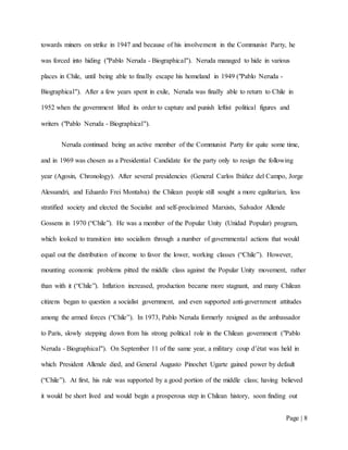Page | 8
towards miners on strike in 1947 and because of his involvement in the Communist Party, he
was forced into hiding ("Pablo Neruda - Biographical"). Neruda managed to hide in various
places in Chile, until being able to finally escape his homeland in 1949 ("Pablo Neruda -
Biographical"). After a few years spent in exile, Neruda was finally able to return to Chile in
1952 when the government lifted its order to capture and punish leftist political figures and
writers ("Pablo Neruda - Biographical").
Neruda continued being an active member of the Communist Party for quite some time,
and in 1969 was chosen as a Presidential Candidate for the party only to resign the following
year (Agosin, Chronology). After several presidencies (General Carlos Ibáñez del Campo, Jorge
Alessandri, and Eduardo Frei Montalva) the Chilean people still sought a more egalitarian, less
stratified society and elected the Socialist and self-proclaimed Marxists, Salvador Allende
Gossens in 1970 (“Chile”). He was a member of the Popular Unity (Unidad Popular) program,
which looked to transition into socialism through a number of governmental actions that would
equal out the distribution of income to favor the lower, working classes (“Chile”). However,
mounting economic problems pitted the middle class against the Popular Unity movement, rather
than with it (“Chile”). Inflation increased, production became more stagnant, and many Chilean
citizens began to question a socialist government, and even supported anti-government attitudes
among the armed forces (“Chile”). In 1973, Pablo Neruda formerly resigned as the ambassador
to Paris, slowly stepping down from his strong political role in the Chilean government ("Pablo
Neruda - Biographical"). On September 11 of the same year, a military coup d’état was held in
which President Allende died, and General Augusto Pinochet Ugarte gained power by default
(“Chile”). At first, his rule was supported by a good portion of the middle class; having believed
it would be short lived and would begin a prosperous step in Chilean history, soon finding out
 