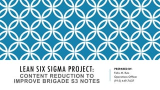 LEAN SIX SIGMA PROJECT:
CONTENT REDUCTION TO
IMPROVE BRIGADE S3 NOTES
PREPARED BY:
Felix M. Ruiz
Operations Officer
(915) 449-7637
 