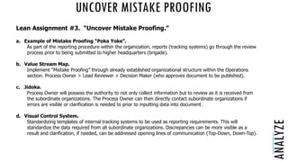 UNCOVER MISTAKE PROOFING
ANALYZE
Lean Assignment #3. “Uncover Mistake Proofing.”
a. Example of Mistake Proofing “Poka Yoke”.
As part of the reporting procedure within the organization, reports (tracking systems) go through the review
process prior to being submitted to higher headquarters (brigade).
b. Value Stream Map.
Implement “Mistake Proofing” through already established organizational structure within the Operations
section. Process Owner > Lead Reviewer > Decision Maker (who approves document to be published).
c. Jidoka.
Process Owner will possess the authority to not only collect information but to review as it is received from
the subordinate organizations. The Process Owner can then directly contact subordinate organizations if
errors are visible or clarification is needed to prior to inputting data into document.
d. Visual Control System.
Standardizing templates of internal tracking systems to be used as reporting requirements. This will
standardize the data required from all subordinate organizations. Discrepancies can be more visible as a
result and clarification, if needed, can be addressed opening lines of communication (Top-Down, Down-Top).
 