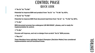 CONTROL PHASE
QUICK LOOK
CONTROL
“As Is” to “To Be”
Potential to improve BSN end product from “As Is” to “To Be” by 45%.
“As Is” to “To Be”
Potential to improve BSN final document lead time from “As Is” to “To Be” by 40%.
“To Be”
BSN document process has undergone LSS BB DMAIC phases, and is ready for
implementation & control.
“To Be”
Process will improve, and not re-design from scratch “As Is” BSN process.
“Buy-In”
Team Members have solicited, Project Champion (Decision Maker) has considered
implementation and all functional areas.
 