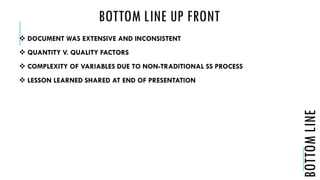 BOTTOM LINE UP FRONT
 DOCUMENT WAS EXTENSIVE AND INCONSISTENT
 QUANTITY V. QUALITY FACTORS
 COMPLEXITY OF VARIABLES DUE TO NON-TRADITIONAL SS PROCESS
 LESSON LEARNED SHARED AT END OF PRESENTATION
BOTTOMLINE
 