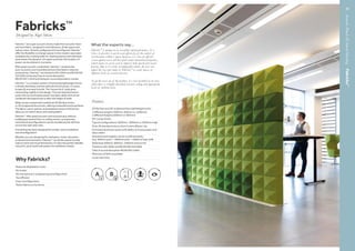 AcousticPanels&SoundMasking–Fabricks™
Fabricks™
Designed by Nigel Sikora
What the experts say...
Fabricks™
is unique in its versatility and performance. As a
Class A absorber it can be used effectively for the control of
reverberation within a space; however, it is also an effective
screen against noise and has good sound attenuation properties,
which means it can be used to improve both speech and visual
privacy. Due to its easily reconfigurable nature, the user can
adjust the size and shape of Fabricks™
to create spaces of
different levels of acoustic privacy.
To get the most out of the product, it is best installed in an area
where there is a highly absorbent acoustic ceiling and appropriate
levels of ambient noise.
Features
2D flat face and 3D sculptured face lightweight bricks
3 different lengths (300mm, 600mm or 1200mm),
2 different heights (200mm or 400mm)
90° corner bricks
Typical configurations 1600mm, 1800mm or 2000mm high
Over 30 standard colours from Camira Blazer Lite
Extruded aluminium posts with ability to house power and
data cables
Standard post heights can be combined easily
(e.g. 600mm post + 1800mm post = 2400mm high wall)
Steel base 300mm, 600mm, 1200mm and corner
Tested to ISO 10053 and BS EN ISO 354:2003
Class A sound absorption BS EN ISO 11654
Minimum of 95% recyclable
5 year warranty
Why Fabricks?
Reduced dilapidation costs
No trades
No mechanical or engineering reconfiguration
Tax efficient
Easy reconfiguration
Match fabrics to furniture
Fabricks™
are super acoustic bricks made from acoustic foam
and wool fabric, designed to look fabulous, divide space and
reduce noise. Quickly configured and reconfigured, Fabricks™
offer the flexibility to change spaces in the modern open plan
workplace by creating walls for meeting spaces and individual
work areas; the dynamic of a space and even the location of
power can be altered in moments.
With great acoustic credentials, Fabricks™
combats the
poor acoustics and visual distractions that lead to reduced
productivity. Fabricks™
are tested to ISO 10053 and BS EN ISO
354:2003 achieving Class A sound absorption
(BS EN ISO 11654) and fantastic sound attenuation results.
Fabricks™
is a modular system of extremely lightweight bricks,
a simple steel base and extruded aluminium posts; it is easy
to specify and easy to build. The ‘house brick’ style gives
interlocking rigidity to the design. The extruded aluminium
posts also accommodate power and data cables and can be
combined retrospectively to alter the height of walls.
Walls can be created with traditional 2D flat face bricks,
or 3D sculptured face bricks, offering a beautiful textured finish.
The fabric colour options and pixelated nature of the bricks
allow you to match decor and seating fabric.
Fabricks™
offer great acoustic and visual privacy without
building permanent floor to ceiling rooms, so expensive
mechanical reconfigurations can be avoided and air will flow
across the open plan area.
Everything has been designed for simple, quick installation 		
and reconfiguration.
Whether you are designing for workplace, hotel, education
or leisure environments, Fabricks™
can divide spaces to help
reduce noise and visual distraction; it’s also the perfect flexible,
colourful, quick-build wall system for exhibition stands.
16
45
 