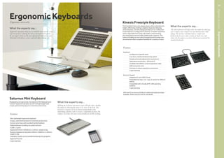 Features
Keyboard
	 Configures to specific need
	 Low-force, tactile membrane key switch
	 Simple and sturdy adjustment mechanisms
	 Optional accessory kits - VIP3 and V3
	 Available with 500mm central separation cable
	 USB connection only
	 Hot keys to reduce repetitive movements
	 2 year warranty
Numeric Keypad
	 Integrated 2-port USB 2.0 hub
	Embedded hot keys 'cut', 'copy'  'paste' for efficient
editing
	Compatible with virtually all PC USB operating
systems
	 2 year warranty
	
VIP3 and V3 accessory kit lifters to alternate keyboard slope
available. Please see price list for full details.
What the experts say...
The split keyboard will help reduce discomfort by allowing
you to adopt a more natural arm and hand posture while
typing. This product will help improve comfort and
productivity for users with a variety of hand sizes and
reduce the discomfort associated with postures promoted by
standard keyboards.
Kinesis Freestyle Keyboard
The Freestyle 2 has a zero degree slope, which minimises the
height, effectively creating a negative slope and reducing
wrist extension. The slim design provides a 2-in-1 office and
travel keyboard. Configurations allow for complete separation
and/or adjustable front splay, adjustable or fixed tenting,
plus integrated and removable padded palm supports. The
tether and ability to work with the keyboard and number pad
unconnected offers complete flexibility for a variety of users.
ErgonomicAccessories–ErgonomicKeyboards
What the experts say...
Splitting the keyboard and numeric pad will help reduce shoulder
discomfort by allowing the mouse to be closer to the body. The
keyboard or keypad can be positioned independently when
undertaking repetitive tasks to ensure a comfortable position.The
compact size makes the units easily portable for flexible working.Features
Slim, lightweight ergonomic keyboard
Unique, optimised key layout to maximise productivity
Scissor action keys with excellent tactile feedback
Multimedia keys including cut, paste and save
2 USB 1.1 ports
Keyboard H16mm x W305mm x L165mm, weight 0.5kg
Numeric keypad and calculator H20mm x W94mm x L165mm,
weight 0.1kg
Calculator results can be transferred directly into programs
Approval FCC/CE
2 year warranty
What the experts say...
Ergonomic keyboards allow you to maintain more neutral wrist
and arm postures reducing the risk of discomfort and injuries.
If you require advice on the most appropriate keyboard for your
individual needs please contact ergonomics@oceedesign.com
Ergonomic KeyboardsErgonomic accessories
Saturnus Mini Keyboard
Designed by an ergonomist, the Saturnus Mini Keyboard and
numeric keyboard/calculator are slim and lightweight with
unique optimised key layout to maximise productivity.
99
 