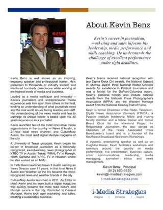  Lorem	
  Ipsum	
  
	
  
Kevin’s career in journalism,
marketing and sales informs his
leadership, media performance and
skills coaching. He understands the
challenge of excellent performance
under tight deadlines.
1
Kevin Benz is well known as an inspiring,
engaging speaker and professional trainer. He’s
presented to thousands of industry leaders and
mentored hundreds one-on-one while working at
the highest levels of media and business.
Lauded as a media trailblazer and innovator –
Kevin’s journalism and entrepreneurial media
experience sets him apart from others in the field,
lending an understanding of what journalists need
and the real world issues facing leaders and staff.
His understanding of the news media and how to
leverage its unique power is based upon his 30
years experience as a journalist.
Kevin launched two of the most innovative media
organizations in the country — News 8 Austin, a
24-hour local news channel; and CultureMap
Austin, the most read digital lifestyle magazine of
the city.
A University of Texas graduate, Kevin began his
career in broadcast journalism as a nationally
recognized, award-winning news photographer at
KTBC-TV in Austin, Texas; WRAL-TV in Raleigh,
North Carolina and KPRC-TV in Houston where
he also worked as an MMJ.
In 1999 Kevin launched News 8 Austin serving as
News Director over 11 years. In that time News 8
Austin and Weather on the 8’s became the most-
recognized news and weather brands in the city.
CultureMap Austin launched in 2011. As Editor in
chief, Kevin and his team built a digital magazine
that quickly became the most read culture and
lifestyle source in the city. Promoted to General
Manager, Kevin took over marketing and sales,
creating a sustainable business.
2
Kevin’s teams received national recognition with
two Sigma Delta Chi awards, the National Edward
R. Murrow award, three National Walter Cronkite
awards for excellence in Political Journalism and
was a finalist for the DuPont-Columbia Award.
Kevin’s personal honors also include national
awards from the National Press Photographer’s
Association (NPPA) and the Western Heritage
award from the National Cowboy Hall of Fame.
Kevin is former Chairman of the Radio, Television,
Digital News Association (formerly RTNDA); a
Poynter Institute leadership fellow and visiting
faculty member and a fellow, trainer and former
Board Chair for the Kneeland Project for
Responsible Journalism. He also served as
Chairman of the Texas Associated Press
Broadcaster’s board and is a founder of the
Southwest Broadcast Newsroom Workshops.
A dynamic, entertaining speaker as well as an
insightful trainer, Kevin facilitates workshops and
seminars around the country on media
performance, live presentation, business culture,
crisis communications, leadership, media
messaging, journalism ethics and news
management.
Kevin Benz, Principal
(512) 550-5550
kevin@i-mediastrategies.com
i-mediastrategies.com
About Kevin Benz
 