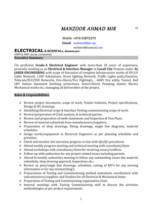 INTERFACE MANAGER
ELECTRICAL & INTERFACE MANAGER
(RMP & PMP course completed)
Executive Summary
I’m proficient Grade-A Electrical Engineer with more-than 18 years of experience,
presently working as an Electrical & Interface Manager in Lusail City Projects under AL
JABER ENGINEERING with scope of Execution of complete Infrastructure works of HV/LV
Cable Network, 11KV Substations, Street lighting Network, Traffic Lights poles/Gantries,
Telecom/ELV/SSD Networks, Fire-Alarm/Fire Fighting’s, , 66KV Dry utility Tunnel, Rail
LRT Station basement Earthing protections, Sewer/Storm Pumping station Electro
Mechanical works etc.; managing all deliverables of the project.
Roles & responsibilities
 Review project documents, scope of work, Tender bulletins, Project specifications,
Design & IFC drawings.
 Identifying Electrical scope & Interface Testing commissioning scope of work.
 Review/preparation of Clash analysis, & technical queries.
 Review and preparation of meth-statements and Inspection & Test Plans.
 Review of material submittals from manufacturers/suppliers.
 Preparation of shop drawings, fitting drawings, single line diagrams, material
schedules.
 Assign works/equipment to Electrical Engineers as per planning schedules and
priorities.
 Check and monitor site execution progress in-line with QA/QC procedures
 Attend weekly progress meeting and technical meeting with consultant/client.
 Attend workshops with consultants/client for resolving issues/conflicts.
 Follow-up with authorities for any project related issues including permits.
 Attend bi-weekly authorities meeting to follow any outstanding issues like material
submittals, shop drawing approval, Inspections etc.;
 Review of, plan/single line drawings, schedules, raising of RFI’s for any missing
information or for any mismatching’s.
 Preparations of Testing and Commissioning method statements coordination with
subcontractors/suppliers and Vendors for all Electrical & Mechanical items.
 Preparation of Testing and Commissioning organization chart.
 Internal meetings with Testing Commissioning staff to discuss the activities
methodologies as per project requirements.
1
MANZOOR AHMAD MIR
Mobile: +974 55872375
Email: mahmad@jec.qa,
mirkmr@hotmail.com
 