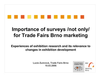 Importance of surveys /not only/
for Trade Fairs Brno marketing
Experiences of exhibition research and its relevance to
changes in exhibition development
Lucie Zumrová, Trade Fairs Brno
10.03.2006
 