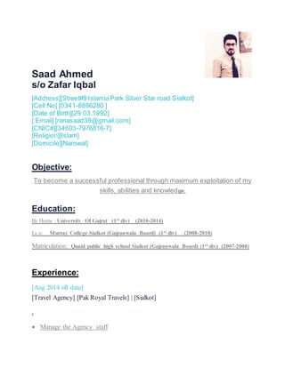 Saad Ahmed
s/o Zafar Iqbal
[Address][Street#9 IslamiaPark Silver Star road Sialkot]
[Cell No] [0341-8886280 ]
[Date of Birth][29.03.1992]
[ Email] [ranasaad39@gmail.com]
[CNIC#][34603-7976816-7]
[Religion][Islam]
[Domicile][Narowal]
Objective:
To become a successful professional through maximum exploitation of my
skills, abilities and knowledge.
Education:
Bs Horns : University Of Gujrat (1st div) (2010-2014)
I.c.s: Murray College Sialkot (Gujranwala Board) (1st div) (2008-2010)
Matriculation: Quaid public high school Sialkot (Gujranwala Board) (1st div) (2007-2008)
Experience:
[Aug 2014 till date]
[Travel Agency] [Pak Royal Travels] | [Sialkot]
.
 Manage the Agency staff
 