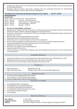  Identify the training needs in the organization and accordingly planning, scheduling, and organising training as
per the budget allocation.
 Managing Appraisal Process with teams, assessing data and conducting discussions for substantiating
Performance Appraisal System linked to Reward Management
TVS Electronics Limited (Incap Manufacturing Services), Tumkur Jan’99 – Oct’08
HR & IR Manager
Growth Path:
Jan’99 –Apr’01: Graduate Trainee – Human Resources
Apr’01 – Mar’03: Executive - Human Resources
Apr’03 – Mar’05: Senior Executive - Human Resources
Apr’05 – Mar’07: Assistant Manager – HR & IR
Apr’07 – Oct’08: Manager – HR & IR
 Key area of responsibilities performed
 Responsible for complete HR and IR operations of Manufacturing plant including Personnel Administration,
Statutory Compliance, Welfare, Employee Engagement and Payroll Process
 Recruitment and induction training, Plant Performance Management including facilitating goal setting process
and mid - year reviews
 Working with unions to keep good industrial relations.
 Wage negotiations and timely completed settlements
 Disciplinary actions to keep the long term interest of the organization
 Ensure statutory compliance in plant with respect to contract labour and other applicable statutes
 Implement the Digital Performance Appraisal systems across the Nations
 Implemented Security process for the plant
 MIS report and monthly review with Management
 Implementation of TEI activities
 Full time involved to covering 100% employeesunder self-development training with a vision to inculate values
in the organization
A C A D E M I C D E T A I L S
 Post Graduate Diploma in Personnel Management & Industrial Relations from NIM, Bengalore in 2007
 MBA (Human Resource) from Karnataka Open University, Mysore, Year 2004
 B.Com. from Government College, Tumkur, Bangalore University in 1997
I T S K I L L S
 Operating Systems : MS Windows 98 / XP
 Office Automation Tools: MS Office 2000 / 2003, Internet & E-Mail Applications
C E R T I F I C A T I O N S
 Certified ISO 9001:2008 and EMS 14001 Auditor
 Team Leader for TS 16949 Certification Program
 Trained Six Sigma (done 2 HR Green Belt Projects)
T R A I N I N G A T T E N D E D
 Prof HIRANO KAICHO – Management
 Prof WASHIO for Total Quality Management
 Prof TSUDA for Management by Objectives
 Prof TAKAVO for SCM and Part of the Core Team
 Leadership Development Program
 Team Building
P E R S O N A L D E T A I L S
Date of Birth: 7th April 1974
Languages Known: Kannada, English and Tamil
Address: No. 127B, 2nd Stage, 9th Block, 11th Main, Nagarbhavi, Bangalore 560072
 