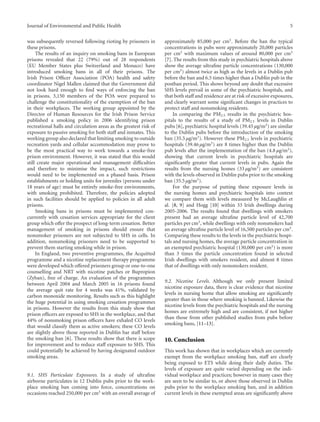 Journal of Environmental and Public Health 5
was subsequently reversed following rioting by prisoners in
these prisons.
The results of an inquiry on smoking bans in European
prisons revealed that 22 (79%) out of 28 respondents
(EU Member States plus Switzerland and Monaco) have
introduced smoking bans in all of their prisons. The
Irish Prison Oﬃcer Association (POA) health and safety
coordinator Nigel Mallen claimed that the Government did
not look hard enough to ﬁnd ways of enforcing the ban
in prisons. 3,150 members of the POA were prepared to
challenge the constitutionality of the exemption of the ban
in their workplaces. The working group appointed by the
Director of Human Resources for the Irish Prison Service
published a smoking policy in 2006 identifying prison
recreational halls and circulation areas as the greatest risk of
exposure to passive smoking for both staﬀ and inmates. This
working group also declared that limiting smoking to outside
recreation yards and cellular accommodation may prove to
be the most practical way to work towards a smoke-free
prison environment. However, it was stated that this would
still create major operational and management diﬃculties
and therefore to minimise the impact, such restrictions
would need to be implemented on a phased basis. Prison
establishments or holding units for juveniles (persons under
18 years of age) must be entirely smoke-free environments,
with smoking prohibited. Therefore, the policies adopted
in such facilities should be applied to policies in all adult
prisons.
Smoking bans in prisons must be implemented con-
currently with cessation services appropriate for the client
group which oﬀer the prospect of long-term cessation. Better
management of smoking in prisons should ensure that
nonsmoker prisoners are not subjected to SHS in cells. In
addition, nonsmoking prisoners need to be supported to
prevent them starting smoking while in prison.
In England, two preventive programmes, the Acquitted
programme and a nicotine replacement therapy programme
were developed which oﬀered prisoners group or one-to-one
counselling and NRT with nicotine patches or Bupropion
(Zyban), free of charge. An evaluation of the programmes
between April 2004 and March 2005 in 16 prisons found
the average quit rate for 4 weeks was 41%, validated by
carbon monoxide monitoring. Results such as this highlight
the huge potential in using smoking cessation programmes
in prisons. However the results from this study show that
prison oﬃcers are exposed to SHS in the workplace, and that
44% of nonsmoking prison oﬃcers have exhaled CO levels
that would classify them as active smokers; these CO levels
are slightly above those reported in Dublin bar staﬀ before
the smoking ban [6]. These results show that there is scope
for improvement and to reduce staﬀ exposure to SHS. This
could potentially be achieved by having designated outdoor
smoking areas.
9.1. SHS Particulate Exposures. In a study of ultraﬁne
airborne particulates in 12 Dublin pubs prior to the work-
place smoking ban coming into force, concentrations on
occasions reached 250,000 per cm3 with an overall average of
approximately 85,000 per cm3. Before the ban the typical
concentrations in pubs were approximately 20,000 particles
per cm3 with maximum values of around 80,000 per cm3
[7]. The results from this study in psychiatric hospitals above
show the average ultraﬁne particle concentrations (130,000
per cm3) almost twice as high as the levels in a Dublin pub
before the ban and 6.5 times higher than a Dublin pub in the
postban period. This shows beyond any doubt that excessive
SHS levels prevail in some of the psychiatric hospitals, and
that both staﬀ and residence are at risk of excessive exposures,
and clearly warrant some signiﬁcant changes in practices to
protect staﬀ and nonsmoking residents.
In comparing the PM2.5 results in the psychiatric hos-
pitals to the results of a study of PM2.5 levels in Dublin
pubs [6], psychiatric hospital levels (39.45 µg/m3) are similar
to the Dublin pubs before the introduction of the smoking
ban (35.5 µg/m3). However these PM2.5 levels in psychiatric
hospitals (39.46 µg/m3) are 8 times higher than the Dublin
pub levels after the implementation of the ban (4.8 µg/m3),
showing that current levels in psychiatric hospitals are
signiﬁcantly greater that current levels in pubs. Again the
results from the nursing homes (33 µg/m3) are consistent
with the levels observed in Dublin pubs prior to the smoking
ban (35.5 µg/m3).
For the purpose of putting these exposure levels in
the nursing homes and psychiatric hospitals into context
we compare them with levels measured by McLaughlin et
al. [8, 9] and Hogg [10] within 33 Irish dwellings during
2005-2006. The results found that dwellings with smokers
present had an average ultraﬁne particle level of 42,700
particles per cm3, while dwellings with only nonsmokers had
an average ultraﬁne particle level of 16,500 particles per cm3.
Comparing these results to the levels in the psychiatric hospi-
tals and nursing homes, the average particle concentration in
an exempted psychiatric hospital (130,000 per cm3) is more
than 3 times the particle concentration found in selected
Irish dwellings with smokers resident, and almost 8 times
that of dwellings with only nonsmokers resident.
9.2. Nicotine Levels. Although we only present limited
nicotine exposure data, there is clear evidence that nicotine
levels in nursing home that allow smoking are signiﬁcantly
greater than in those where smoking is banned. Likewise the
nicotine levels from the psychiatric hospitals and the nursing
homes are extremely high and are consistent, if not higher
than those from other published studies from pubs before
smoking bans, [11–13].
10. Conclusion
This work has shown that in workplaces which are currently
exempt from the workplace smoking ban, staﬀ are clearly
being exposed to ETS while doing their daily duties. The
levels of exposure are quite varied depending on the indi-
vidual workplace and practices; however in many cases they
are seen to be similar to, or above those observed in Dublin
pubs prior to the workplace smoking ban, and in addition
current levels in these exempted areas are signiﬁcantly above
 
