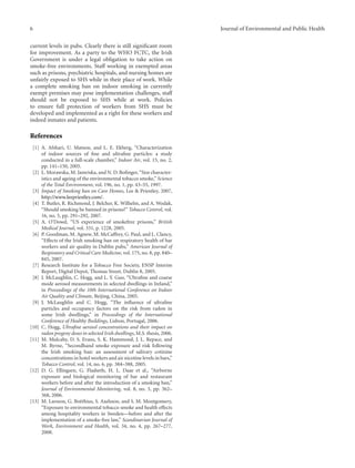 6 Journal of Environmental and Public Health
current levels in pubs. Clearly there is still signiﬁcant room
for improvement. As a party to the WHO FCTC, the Irish
Government is under a legal obligation to take action on
smoke-free environments. Staﬀ working in exempted areas
such as prisons, psychiatric hospitals, and nursing homes are
unfairly exposed to SHS while in their place of work. While
a complete smoking ban on indoor smoking in currently
exempt premises may pose implementation challenges, staﬀ
should not be exposed to SHS while at work. Policies
to ensure full protection of workers from SHS must be
developed and implemented as a right for these workers and
indeed inmates and patients.
References
[1] A. Afshari, U. Matson, and L. E. Ekberg, “Characterization
of indoor sources of ﬁne and ultraﬁne particles: a study
conducted in a full-scale chamber,” Indoor Air, vol. 15, no. 2,
pp. 141–150, 2005.
[2] L. Morawska, M. Jamriska, and N. D. Boﬁnger, “Size character-
istics and ageing of the environmental tobacco smoke,” Science
of the Total Environment, vol. 196, no. 1, pp. 43–55, 1997.
[3] Impact of Smoking ban on Care Homes, Lee & Priestley, 2007,
http://www.leepriestley.com/.
[4] T. Butler, R. Richmond, J. Belcher, K. Wilhelm, and A. Wodak,
“Should smoking be banned in prisons?” Tobacco Control, vol.
16, no. 5, pp. 291–292, 2007.
[5] A. O’Dowd, “US experience of smokefree prisons,” British
Medical Journal, vol. 331, p. 1228, 2005.
[6] P. Goodman, M. Agnew, M. McCaﬀrey, G. Paul, and L. Clancy,
“Eﬀects of the Irish smoking ban on respiratory health of bar
workers and air quality in Dublin pubs,” American Journal of
Respiratory and Critical Care Medicine, vol. 175, no. 8, pp. 840–
845, 2007.
[7] Research Institute for a Tobacco Free Society, ENSP Interim
Report, Digital Depot, Thomas Street, Dublin 8, 2005.
[8] J. McLaughlin, C. Hogg, and L. Y. Guo, “Ultraﬁne and coarse
mode aerosol measurements in selected dwellings in Ireland,”
in Proceedings of the 10th International Conference on Indoor
Air Quality and Climate, Beijing, China, 2005.
[9] J. McLaughlin and C. Hogg, “The inﬂuence of ultraﬁne
particles and occupancy factors on the risk from radon in
some Irish dwellings,” in Proceedings of the International
Conference of Healthy Buildings, Lisbon, Portugal, 2006.
[10] C. Hogg, Ultraﬁne aerosol concentrations and their impact on
radon progeny doses in selected Irish dwellings, M.S. thesis, 2006.
[11] M. Mulcahy, D. S. Evans, S. K. Hammond, J. L. Repace, and
M. Byrne, “Secondhand smoke exposure and risk following
the Irish smoking ban: an assessment of salivary cotinine
concentrations in hotel workers and air nicotine levels in bars,”
Tobacco Control, vol. 14, no. 6, pp. 384–388, 2005.
[12] D. G. Ellingsen, G. Fladseth, H. L. Daae et al., “Airborne
exposure and biological monitoring of bar and restaurant
workers before and after the introduction of a smoking ban,”
Journal of Environmental Monitoring, vol. 8, no. 3, pp. 362–
368, 2006.
[13] M. Larsson, G. Bo¨ethius, S. Axelsson, and S. M. Montgomery,
“Exposure to environmental tobacco smoke and health eﬀects
among hospitality workers in Sweden—before and after the
implementation of a smoke-free law,” Scandinavian Journal of
Work, Environment and Health, vol. 34, no. 4, pp. 267–277,
2008.
 