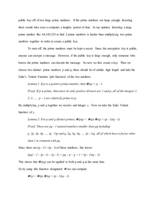 public key off of two large prime numbers. If the prime numbers are large enough, factoring
them would take even a computer a lengthy period of time. In my opinion, factoring a large
prime number like 44,345,523 to find 2 prime numbers is harder than multiplying two prime
numbers together in order to create a public key.
To start off, the prime numbers must be kept a secret. Since the encryption key is public,
anyone can encrypt a message. However, if the public key is large enough, only someone who
knows the prime numbers can decode the message. So now we first create a key. Then we
choose two distinct prime numbers p and q; these should be of similar digit length and take the
Euler’s Totient Function (phi function) of the two numbers.
Lemma 1: If p is a positive prime number, then Φ(p) = p – 1.
Proof: If p is prime, then since its only positive divisors are 1 and p, all of the integers 1,
2, 3, … , p – 1 are relatively prime to p.
By multiplying p and q together we receive and integer y. Now we take the Euler Totient
function of y.
Lemma 2: For p and q distinct primes, Φ(pq) = Φ(p) Φ(q) = (p - 1)(q - 1).
Proof: There are pq - 1 natural numbers smaller than pq including
p, 2p, 3p, 4p, …, (q - 1)p and q, 2q, 3q, 4q, …, (p - 1)q, all of which have a factor other
than 1 in common with pq.
Since there are (q - 1) + (p - 1) of these numbers, this leaves
(pq) – 1 – (p - 1) – (q - 1) = pq – p – q + 1 = (p - 1)(q – 1)
This shows that Φ(pq) can be applied to both p and q at the same time.
So by using this function designated Φ we can compute
Φ(y) = Φ(p) Φ(q) = (p - 1)(q - 1)
 
