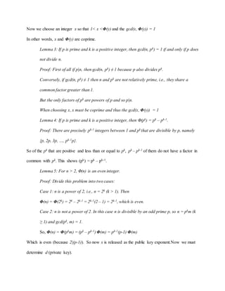Now we choose an integer x so that 1< x <Φ(y) and the gcd(x, Φ(y)) = 1
In other words, x and Φ(y) are coprime.
Lemma 3: If p is prime and k is a positive integer, then gcd(n, pk) = 1 if and only if p does
not divide n.
Proof: First of all if p|n, then gcd(n, pk) ≠ 1 because p also divides pk.
Conversely, if gcd(n, pk) ≠ 1 then n and pk are not relatively prime, i.e., they share a
common factor greater than 1.
But the only factors of pk are powers of p and so p|n.
When choosing x, x must be coprime and thus the gcd(x, Φ(y)) = 1
Lemma 4: If p is prime and k is a positive integer, then Φ(pk) = pk – pk-1.
Proof: There are precisely pk-1 integers between 1 and pk that are divisible by p, namely
{p, 2p, 3p, …, pk-1p}.
So of the pk that are positive and less than or equal to pk, pk – pk-1 of them do not have a factor in
common with pk. This shows (pk) = pk – pk-1.
Lemma 5: For n > 2, Φ(n) is an even integer.
Proof: Divide this problem into two cases:
Case 1: n is a power of 2, i.e., n = 2k (k > 1). Then
Φ(n) = Φ(2k) = 2k – 2k-1 = 2k-1(2 – 1) = 2k-1, which is even.
Case 2: n is not a power of 2. In this case n is divisible by an odd prime p, so n = pkm (k
≥ 1) and gcd(pk, m) = 1.
So, Φ(n) = Φ(pkm) = (pk – pk-1) Φ(m) = pk-1(p-1) Φ(m)
Which is even (because 2|(p-1)). So now x is released as the public key exponent.Now we must
determine d (private key).
 