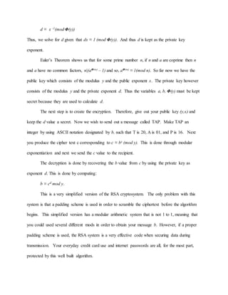 d ≡ x -1(mod Φ(y))
Thus, we solve for d given that dx ≡ 1 (mod Φ(y)). And thus d is kept as the private key
exponent.
Euler’s Theorem shows us that for some prime number n, if n and a are coprime then n
and a have no common factors, n|(aΦ(n) – 1) and so, aΦ(n) ≡ 1(mod n). So far now we have the
public key which consists of the modulus y and the public exponent x. The private key however
consists of the modulus y and the private exponent d. Thus the variables a, b, Φ(y) must be kept
secret because they are used to calculate d.
The next step is to create the encryption. Therefore, give out your public key (y,x) and
keep the d value a secret. Now we wish to send out a message called TAP. Make TAP an
integer by using ASCII notation designated by b, such that T is 20, A is 01, and P is 16. Next
you produce the cipher text c corresponding to c ≡ bx (mod y). This is done through modular
exponentiation and next we send the c value to the recipient.
The decryption is done by recovering the b value from c by using the private key as
exponent d. This is done by computing:
b ≡ cd mod y.
This is a very simplified version of the RSA cryptosystem. The only problem with this
system is that a padding scheme is used in order to scramble the ciphertext before the algorithm
begins. This simplified version has a modular arithmetic system that is not 1 to 1, meaning that
you could used several different mods in order to obtain your message b. However, if a proper
padding scheme is used, the RSA system is a very effective code when securing data during
transmission. Your everyday credit card use and internet passwords are all, for the most part,
protected by this well built algorithm.
 