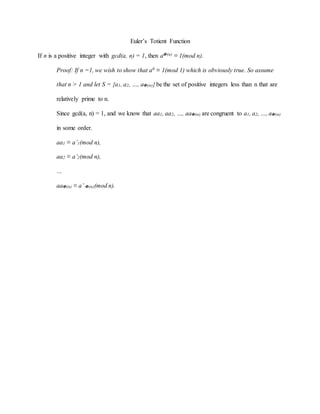 Euler’s Totient Function
If n is a positive integer with gcd(a, n) = 1, then aΦ(n) ≡ 1(mod n).
Proof: If n =1, we wish to show that a0 ≡ 1(mod 1) which is obviously true. So assume
that n > 1 and let S = {a1, a2, …, aΦ(n)} be the set of positive integers less than n that are
relatively prime to n.
Since gcd(a, n) = 1, and we know that aa1, aa2, …, aaΦ(n) are congruent to a1, a2, …, aΦ(n)
in some order.
aa1 ≡ a’1(mod n),
aa2 ≡ a’2(mod n),
…
aaΦ(n) ≡ a’ Φ(n)(mod n).
 