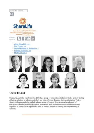 search this website...
• about ShareLife » » »
• Our Team » » »
• Organ Donation in Australia » »
• Leading Practice » » »
• Myths & Facts »
OUR TEAM
ShareLife Australia was formed in 2006 by a group of eminent Australians with the goal of finding
effective solutions to reform Australia's low rates of organ donation for transplantation. Today,
ShareLife has expanded to include a larger group of experts from across a broad range of
disciplines. Hundreds of highly capable Australians have, and continue to contribute time and
expertise to ShareLife on a pro-bono basis to achieve success in finding and implementing a
solution.
 