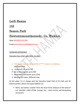 Lotfi Hamza
152
Season Park
Newtownmountkennedy, Co, Wicklow
Mob: 00353871312390
Email:aminmohammed05@gmail.com
WORKING EXPERIENCE
Executive Sous-Chef .June 2015 –to date
 THE Double tree by Hilton HOTEL 4**** Ireland. Co, Wicklow
500 bedrooms
 restaurant sits up to 200
 Bar and lounge sits up to 200
 Banqueting and events up to 1250
 Meeting 18 rooms Different sizes
At this place I’m in charge with the Executive Head Chef of 22 chefs and 18
kitchen porters where my responsibilities are
 Menu and dishes creation from the local fresh produce to the taste of
our clientele ( table d’hôte ,lounge, bar , room-service and banqueting
and event )
 