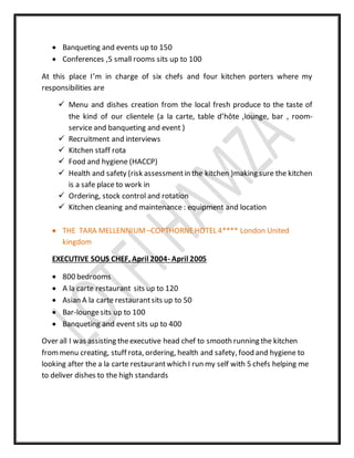  Banqueting and events up to 150
 Conferences ,5 small rooms sits up to 100
At this place I’m in charge of six chefs and four kitchen porters where my
responsibilities are
 Menu and dishes creation from the local fresh produce to the taste of
the kind of our clientele (a la carte, table d’hôte ,lounge, bar , room-
service and banqueting and event )
 Recruitment and interviews
 Kitchen staff rota
 Food and hygiene (HACCP)
 Health and safety (risk assessmentin the kitchen )making sure the kitchen
is a safe place to work in
 Ordering, stock control and rotation
 Kitchen cleaning and maintenance : equipment and location
 THE TARA MELLENNIUM –COPTHORNEHOTEL 4**** London United
kingdom
EXECUTIVE SOUS CHEF, April 2004- April 2005
 800 bedrooms
 A la carte restaurant sits up to 120
 Asian A la carte restaurantsits up to 50
 Bar-loungesits up to 100
 Banqueting and event sits up to 400
Over all I was assisting theexecutive head chef to smooth running the kitchen
frommenu creating, stuff rota, ordering, health and safety, food and hygiene to
looking after the a la carte restaurantwhich I run my self with 5 chefs helping me
to deliver dishes to the high standards
 