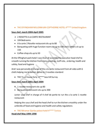  THE EFFINGHAM MILLENNIUM-COPTHORNE HOTEL 4**** United kingdom
Sous chef, march 2004-April 2005
 2 ROSETTEA LA CARTE RESTAURANT
 104 Bedrooms
 A la carte 2 Rosette restaurantsits up to 80
 Banqueting with huge function roomsits up to 500 and 3 others sit up to
150
 Coffee-shop sits up to 50
At the Effinghampark hotel I was Over all assisting the executive head chef to
smooth running the kitchen from menu creating, stuff rota , ordering, health and
safety, food and hygiene
And I was personally in charge of the a la carte restaurantfromall sides with 6
chefs helping me to deliver dishes to 2 rosettes standard
 THE Trust house forty 4**** box-hill Surrey
Sous chef, march 2001-April 2004
 1 rosette restaurant sits up 80
 Banqueting and event sits up to 300
Junior sous chef in charge of 4 chef de partie to run the a la carte 1 rosette
restaurant
Helping the sous chef and the head chef to run the kitchen smoothly under the
umbrella of food and hygiene and health and safety regulations
 THE Miramar Djerba palace hotel 4**** Tunisia
Head chef May 1994-1998
 