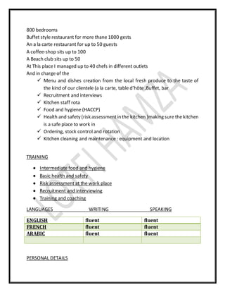 800 bedrooms
Buffet style restaurant for more thane 1000 gests
An a la carte restaurant for up to 50 guests
A coffee-shop sits up to 100
A Beach club sits up to 50
At This place I managed up to 40 chefs in different outlets
And in charge of the
 Menu and dishes creation from the local fresh produce to the taste of
the kind of our clientele (a la carte, table d’hôte ,Buffet, bar
 Recruitment and interviews
 Kitchen staff rota
 Food and hygiene (HACCP)
 Health and safety (risk assessmentin the kitchen )making sure the kitchen
is a safe place to work in
 Ordering, stock control and rotation
 Kitchen cleaning and maintenance : equipment and location
TRAINING
 Intermediate food and hygiene
 Basic health and safety
 Risk assessment at the work place
 Recruitment and interviewing
 Training and coaching
LANGUAGES WRITING SPEAKING
ENGLISH fluent fluent
FRENCH fluent fluent
ARABIC fluent fluent
PERSONAL DETAILS
 